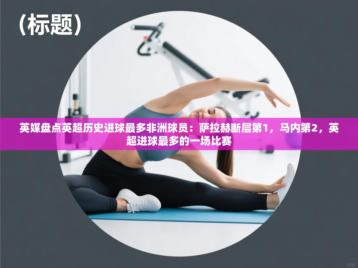 英媒盘点英超历史进球最多非洲球员:萨拉赫断层第1,马内第2,英超进球最多的一场比赛 第2张